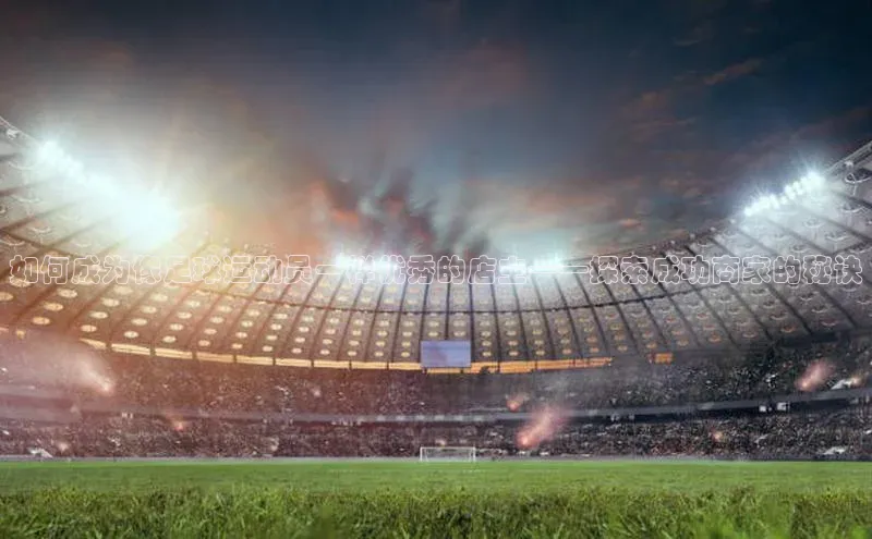 BB贝博平台登录app下载百度移动开放平台如何成为像足球运动员一样优秀的店主——探索成功商家的秘诀