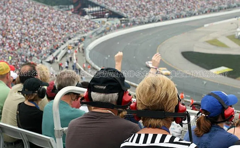 贝博平台客户端app百度信誉【2021年最新】世界男足球运动员身价排名大揭秘！谁是最值钱的球员？