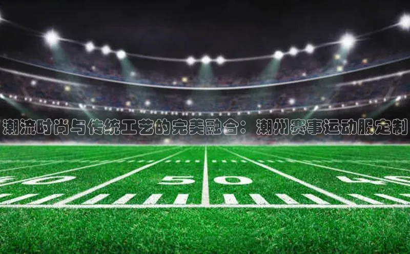 潮流时尚与传统工艺的完美融合：潮州赛事运动服定制