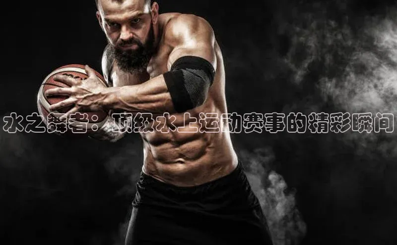 水之舞者：顶级水上运动赛事的精彩瞬间