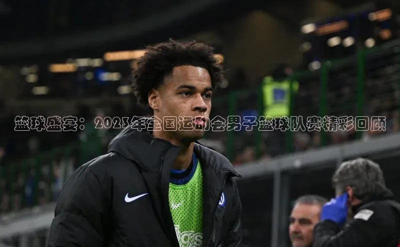 篮球盛宴：2023年全国运动会男子篮球队赛精彩回顾